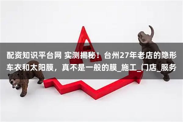 配资知识平台网 实测揭秘！台州27年老店的隐形车衣和太阳膜，真不是一般的膜_施工_门店_服务