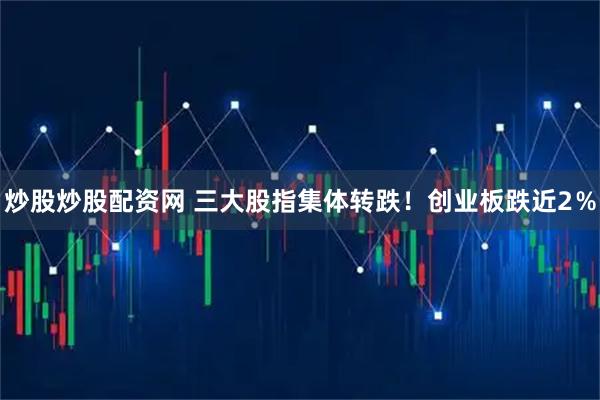 炒股炒股配资网 三大股指集体转跌！创业板跌近2％