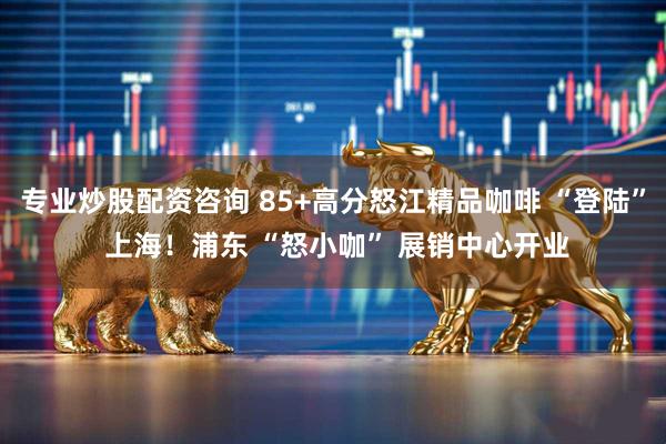 专业炒股配资咨询 85+高分怒江精品咖啡 “登陆” 上海！浦东 “怒小咖” 展销中心开业