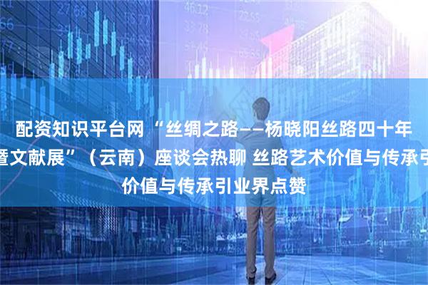 配资知识平台网 “丝绸之路——杨晓阳丝路四十年美术创作暨文献展”（云南）座谈会热聊 丝路艺术价值与传承引业界点赞