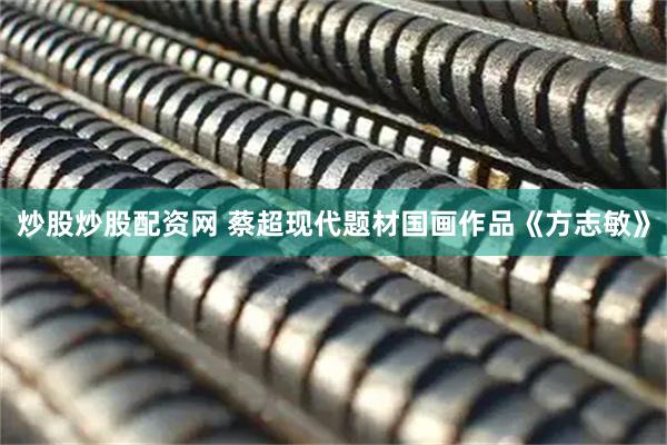 炒股炒股配资网 蔡超现代题材国画作品《方志敏》