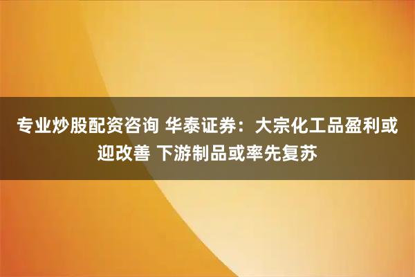 专业炒股配资咨询 华泰证券：大宗化工品盈利或迎改善 下游制品或率先复苏