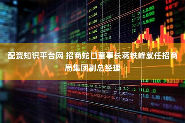 配资知识平台网 招商蛇口董事长蒋铁峰就任招商局集团副总经理