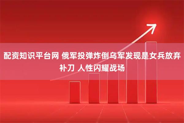 配资知识平台网 俄军投弹炸倒乌军发现是女兵放弃补刀 人性闪耀战场