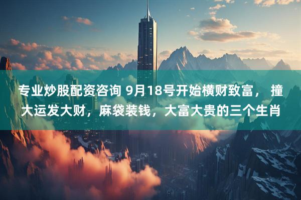 专业炒股配资咨询 9月18号开始横财致富， 撞大运发大财，麻袋装钱，大富大贵的三个生肖