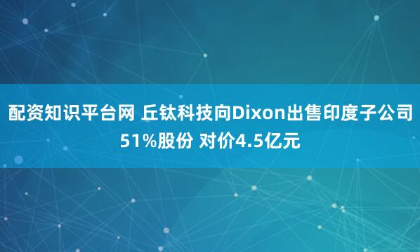 配资知识平台网 丘钛科技向Dixon出售印度子公司51%股份 对价4.5亿元