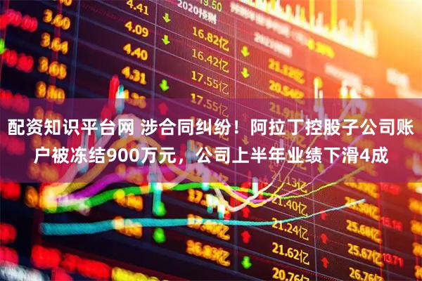 配资知识平台网 涉合同纠纷！阿拉丁控股子公司账户被冻结900万元，公司上半年业绩下滑4成