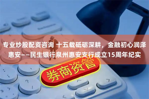 专业炒股配资咨询 十五载砥砺深耕，金融初心润泽惠安——民生银行泉州惠安支行成立15周年纪实
