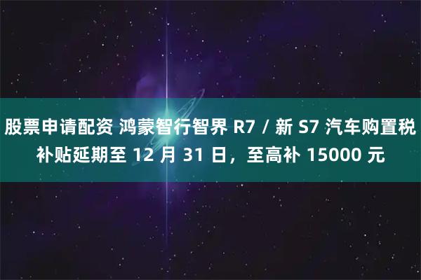 股票申请配资 鸿蒙智行智界 R7 / 新 S7 汽车购置税补贴延期至 12 月 31 日，至高补 15000 元