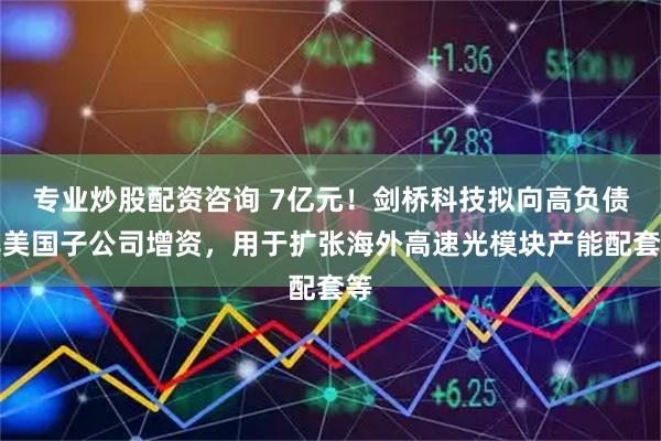 专业炒股配资咨询 7亿元！剑桥科技拟向高负债率美国子公司增资，用于扩张海外高速光模块产能配套等