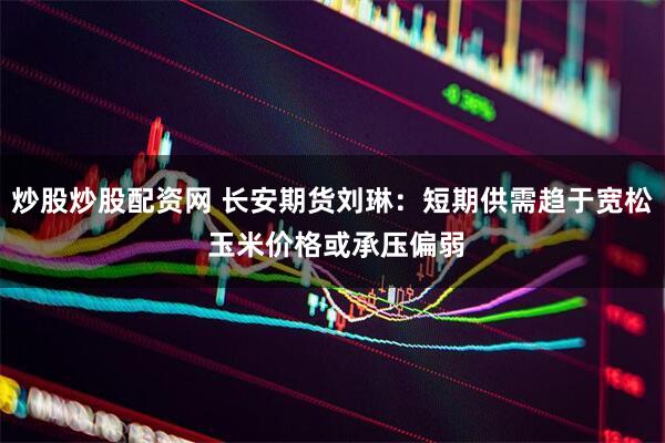 炒股炒股配资网 长安期货刘琳：短期供需趋于宽松 玉米价格或承压偏弱