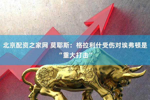 北京配资之家网 莫耶斯：格拉利什受伤对埃弗顿是“重大打击”