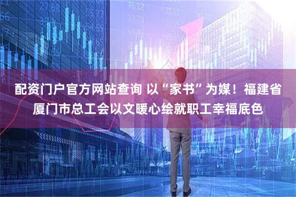 配资门户官方网站查询 以“家书”为媒！福建省厦门市总工会以文暖心绘就职工幸福底色