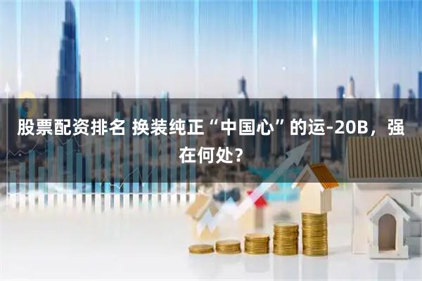 股票配资排名 换装纯正“中国心”的运-20B，强在何处？