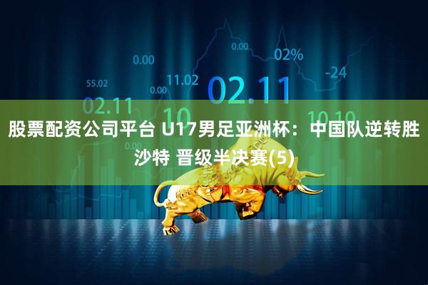 股票配资公司平台 U17男足亚洲杯：中国队逆转胜沙特 晋级半决赛(5)