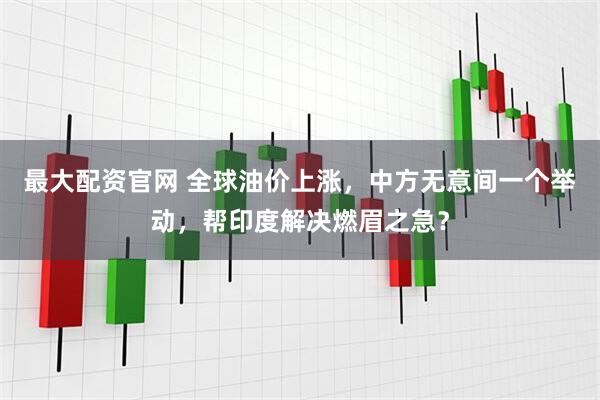 最大配资官网 全球油价上涨，中方无意间一个举动，帮印度解决燃眉之急？