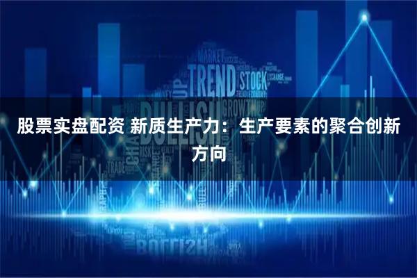 股票实盘配资 新质生产力：生产要素的聚合创新方向