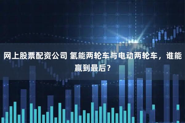 网上股票配资公司 氢能两轮车与电动两轮车，谁能赢到最后？